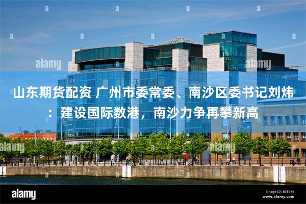 山东期货配资 广州市委常委、南沙区委书记刘炜：建设国际数港，南沙力争再攀新高