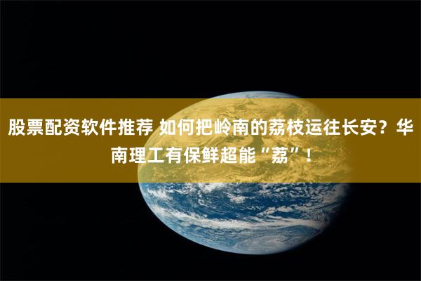 股票配资软件推荐 如何把岭南的荔枝运往长安？华南理工有保鲜超能“荔”！