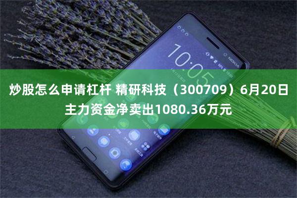 炒股怎么申请杠杆 精研科技（300709）6月20日主力资金净卖出1080.36万元