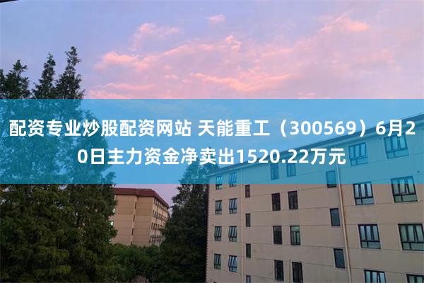 配资专业炒股配资网站 天能重工（300569）6月20日主力资金净卖出1520.22万元