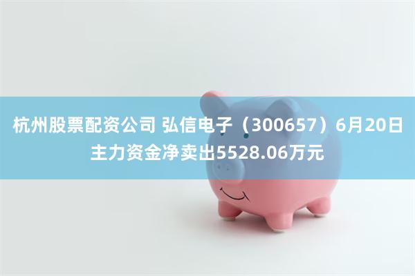 杭州股票配资公司 弘信电子（300657）6月20日主力资金净卖出5528.06万元
