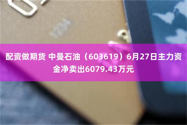 配资做期货 中曼石油（603619）6月27日主力资金净卖出6079.43万元