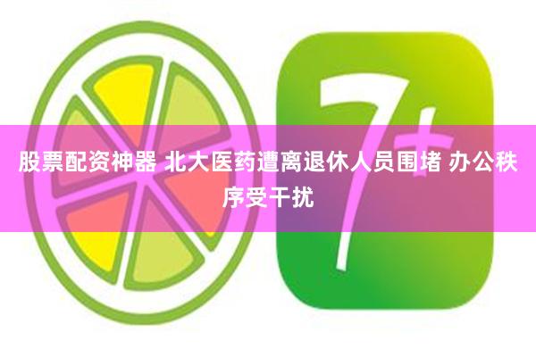 股票配资神器 北大医药遭离退休人员围堵 办公秩序受干扰