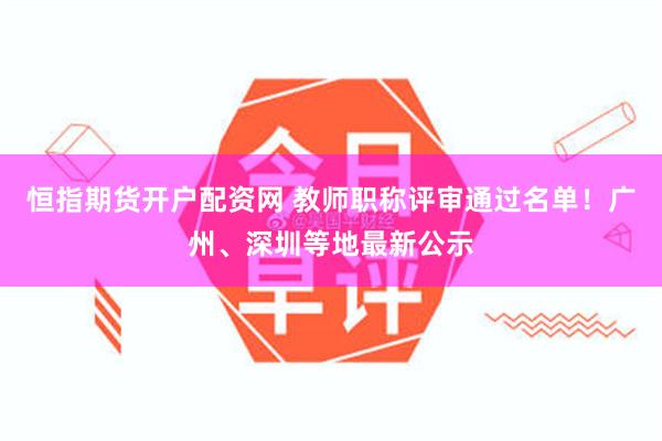 恒指期货开户配资网 教师职称评审通过名单！广州、深圳等地最新公示
