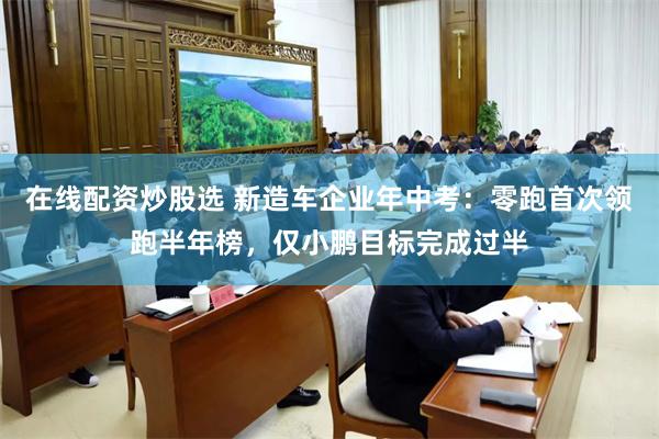 在线配资炒股选 新造车企业年中考：零跑首次领跑半年榜，仅小鹏目标完成过半