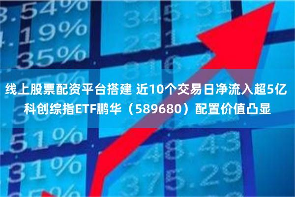 线上股票配资平台搭建 近10个交易日净流入超5亿 科创综指ETF鹏华（589680）配置价值凸显