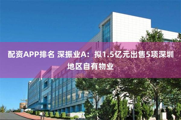 配资APP排名 深振业A：拟1.5亿元出售5项深圳地区自有物业