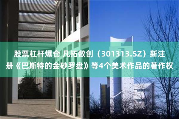 股票杠杆爆仓 凡拓数创（301313.SZ）新注册《巴斯特的金砂罗盘》等4个美术作品的著作权