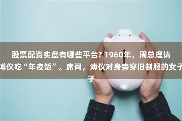 股票配资实盘有哪些平台? 1960年，周总理请溥仪吃“年夜饭”。席间，溥仪对身旁穿旧制服的女子