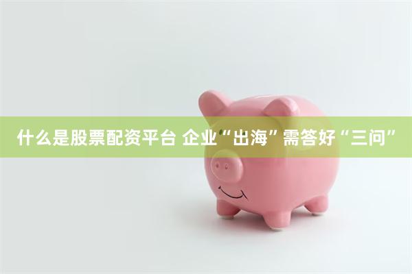 什么是股票配资平台 企业“出海”需答好“三问”