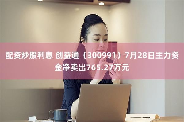 配资炒股利息 创益通（300991）7月28日主力资金净卖出765.27万元