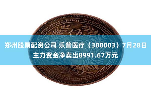 郑州股票配资公司 乐普医疗（300003）7月28日主力资金净卖出8991.67万元
