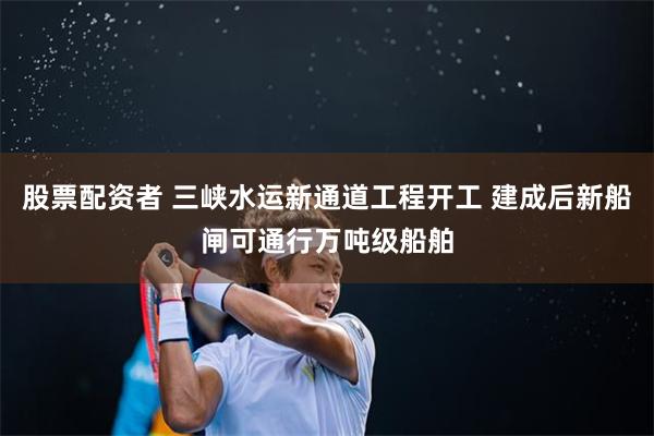 股票配资者 三峡水运新通道工程开工 建成后新船闸可通行万吨级船舶