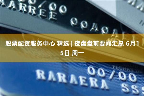 股票配资服务中心 精选 | 夜盘盘前要闻汇总 6月15日 周一