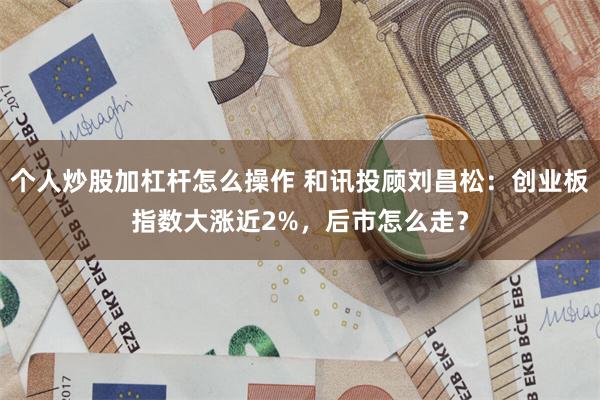 个人炒股加杠杆怎么操作 和讯投顾刘昌松：创业板指数大涨近2%，后市怎么走？