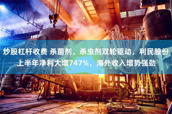 炒股杠杆收费 杀菌剂、杀虫剂双轮驱动，利民股份上半年净利大增747%，海外收入增势强劲