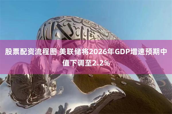 股票配资流程图 美联储将2026年GDP增速预期中值下调至2.2%