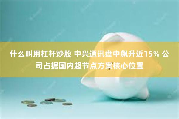 什么叫用杠杆炒股 中兴通讯盘中飙升近15% 公司占据国内超节点方案核心位置