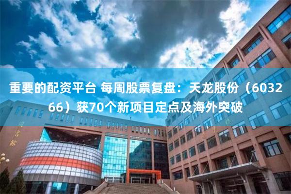 重要的配资平台 每周股票复盘：天龙股份（603266）获70个新项目定点及海外突破