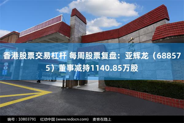 香港股票交易杠杆 每周股票复盘：亚辉龙（688575）董事减持1140.85万股