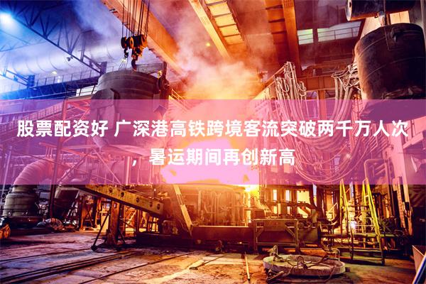 股票配资好 广深港高铁跨境客流突破两千万人次，暑运期间再创新高
