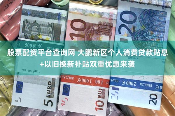 股票配资平台查询网 大鹏新区个人消费贷款贴息+以旧换新补贴双重优惠来袭