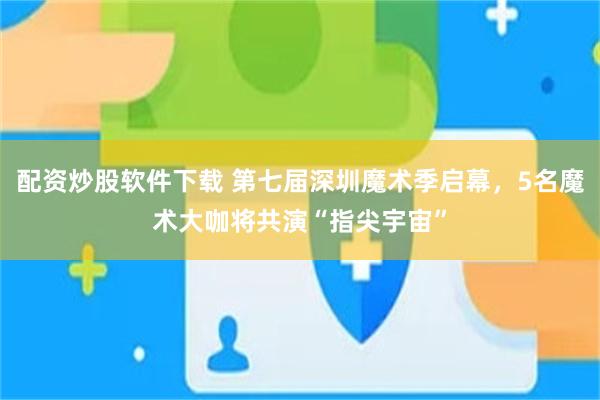 配资炒股软件下载 第七届深圳魔术季启幕,5名魔术大咖将共演“指尖宇宙”