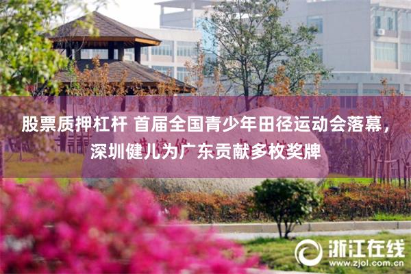 股票质押杠杆 首届全国青少年田径运动会落幕，深圳健儿为广东贡献多枚奖牌