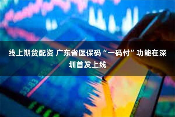 线上期货配资 广东省医保码“一码付”功能在深圳首发上线
