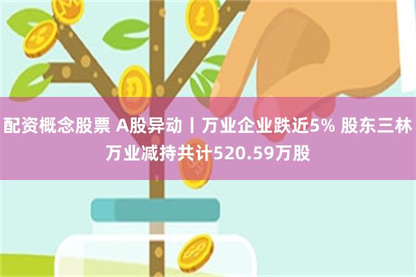 配资概念股票 A股异动丨万业企业跌近5% 股东三林万业减持共计520.59万股