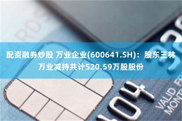配资融券炒股 万业企业(600641.SH)：股东三林万业减持共计520.59万股股份