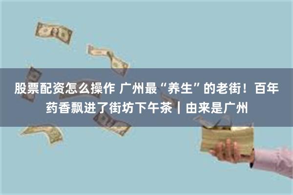 股票配资怎么操作 广州最“养生”的老街！百年药香飘进了街坊下午茶｜由来是广州