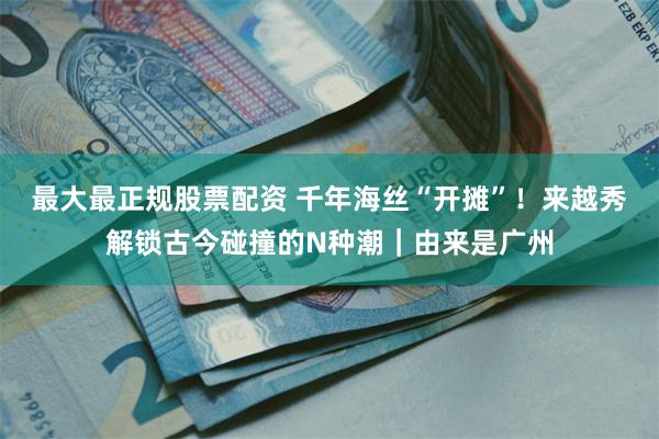 最大最正规股票配资 千年海丝“开摊”！来越秀解锁古今碰撞的N种潮｜由来是广州