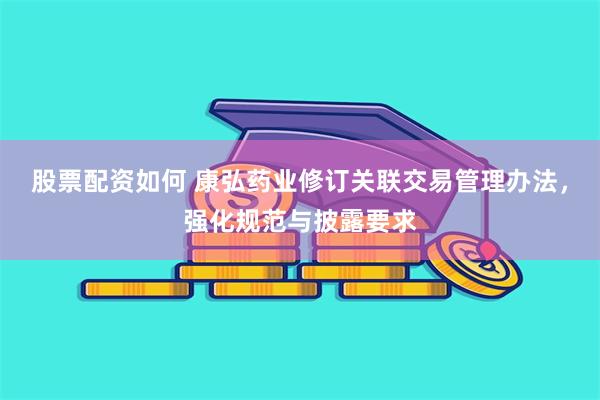 股票配资如何 康弘药业修订关联交易管理办法，强化规范与披露要求
