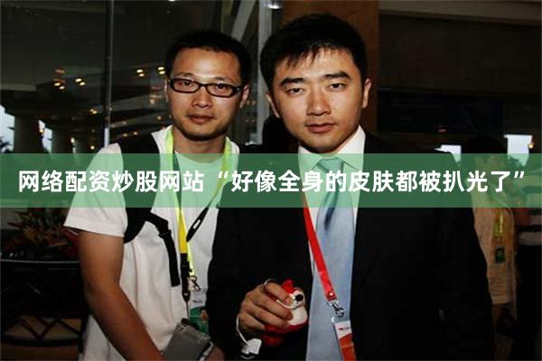 网络配资炒股网站 “好像全身的皮肤都被扒光了”