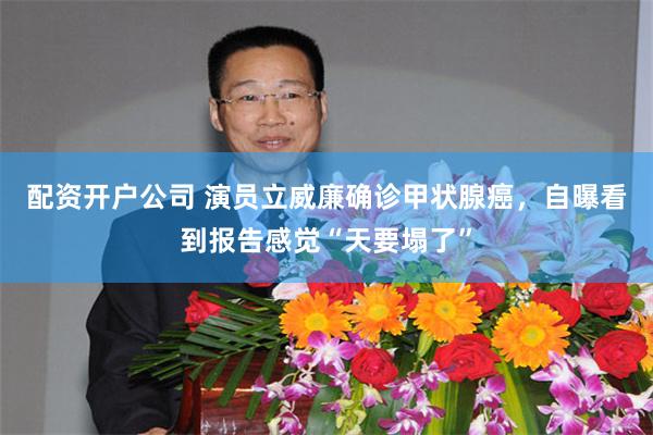 配资开户公司 演员立威廉确诊甲状腺癌，自曝看到报告感觉“天要塌了”