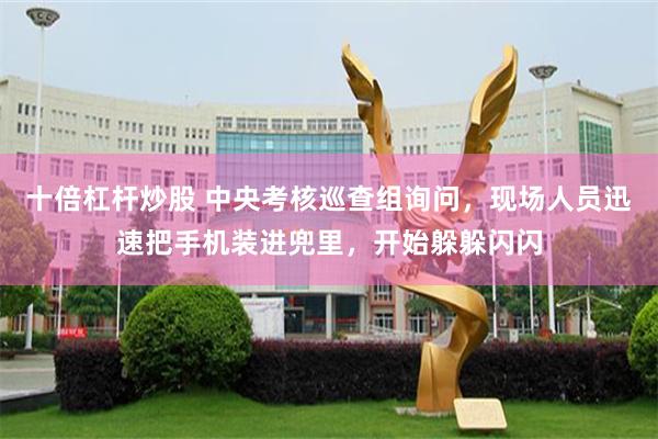 十倍杠杆炒股 中央考核巡查组询问，现场人员迅速把手机装进兜里，开始躲躲闪闪