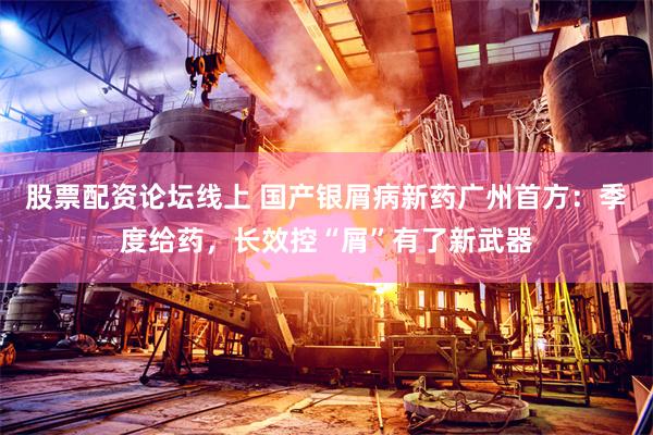 股票配资论坛线上 国产银屑病新药广州首方：季度给药，长效控“屑”有了新武器