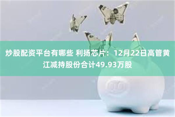 炒股配资平台有哪些 利扬芯片：12月22日高管黄江减持股份合计49.93万股