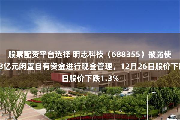 股票配资平台选择 明志科技(688355)披露使用不超8亿元闲置自有资金进行现金管理,12月26日股价下跌1.3%