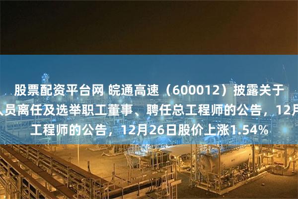 股票配资平台网 皖通高速（600012）披露关于公司董事、高级管理人员离任及选举职工董事、聘任总工程师的公告，12月26日股价上涨1.54%