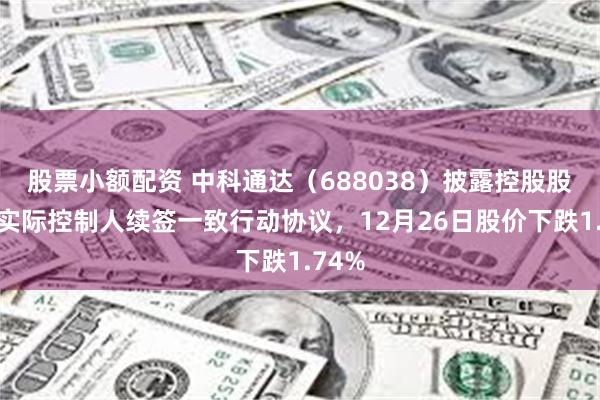 股票小额配资 中科通达（688038）披露控股股东、实际控制人续签一致行动协议，12月26日股价下跌1.74%