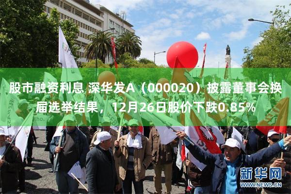 股市融资利息 深华发A（000020）披露董事会换届选举结果，12月26日股价下跌0.85%