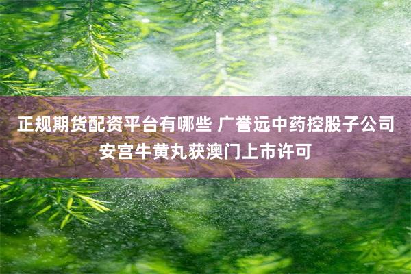 正规期货配资平台有哪些 广誉远中药控股子公司安宫牛黄丸获澳门上市许可