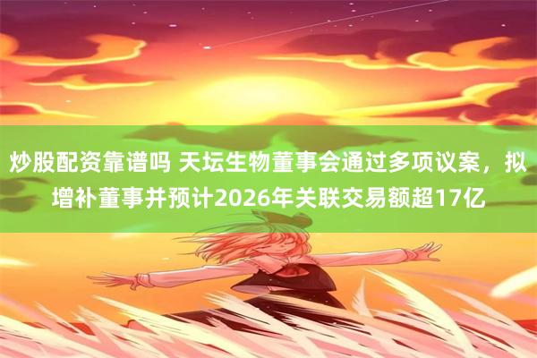 炒股配资靠谱吗 天坛生物董事会通过多项议案，拟增补董事并预计2026年关联交易额超17亿