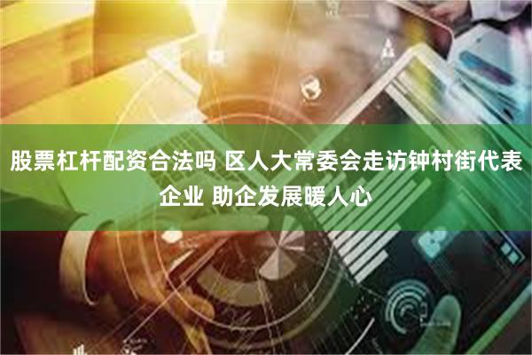 股票杠杆配资合法吗 区人大常委会走访钟村街代表企业 助企发展暖人心