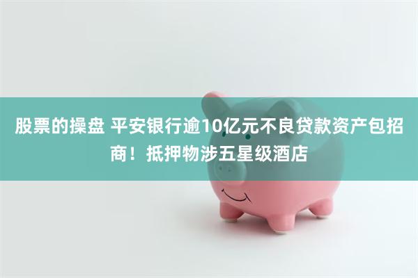 股票的操盘 平安银行逾10亿元不良贷款资产包招商！抵押物涉五星级酒店