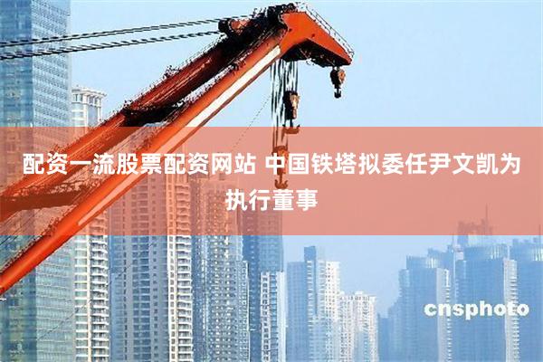 配资一流股票配资网站 中国铁塔拟委任尹文凯为执行董事