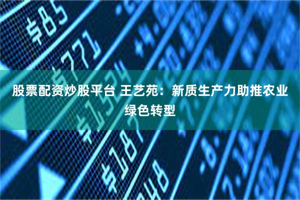 股票配资炒股平台 王艺苑：新质生产力助推农业绿色转型
