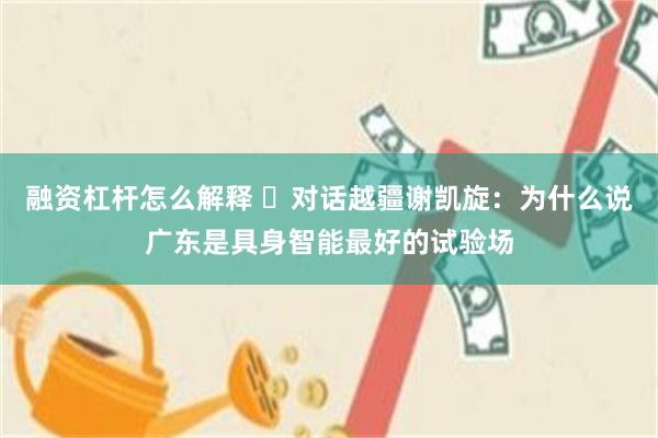 融资杠杆怎么解释 ‌对话越疆谢凯旋：为什么说广东是具身智能最好的试验场
